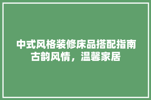 中式风格装修床品搭配指南古韵风情，温馨家居