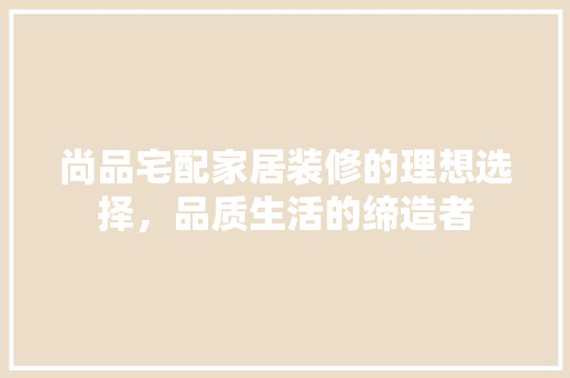 尚品宅配家居装修的理想选择，品质生活的缔造者