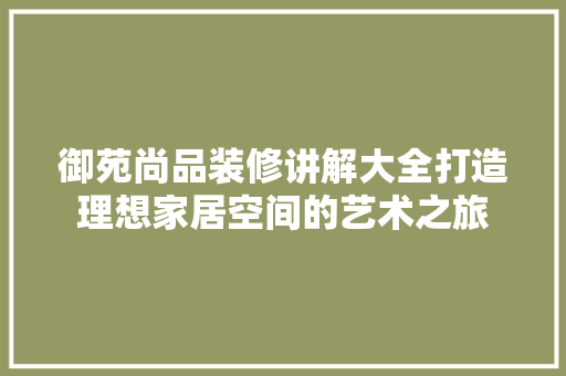 御苑尚品装修讲解大全打造理想家居空间的艺术之旅