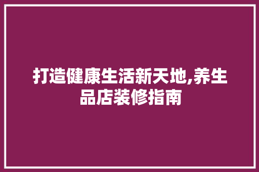 打造健康生活新天地,养生品店装修指南