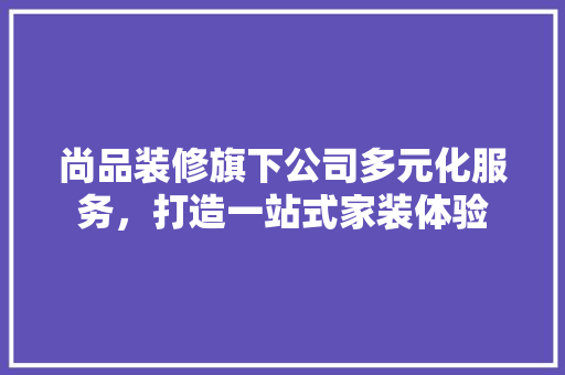 尚品装修旗下公司多元化服务，打造一站式家装体验
