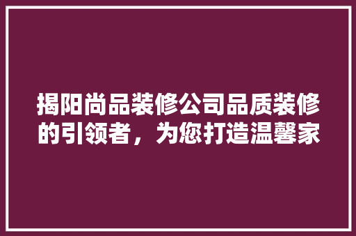 揭阳尚品装修公司品质装修的引领者，为您打造温馨家园