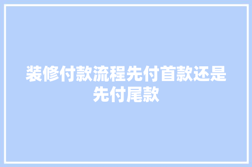 装修付款流程先付首款还是先付尾款  第1张