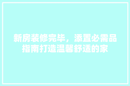 新房装修完毕，添置必需品指南打造温馨舒适的家