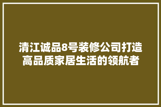 清江诚品8号装修公司打造高品质家居生活的领航者  第1张