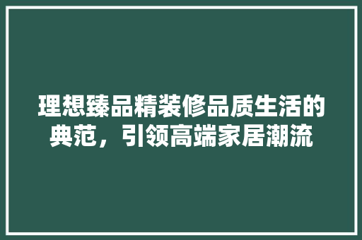 理想臻品精装修品质生活的典范，引领高端家居潮流