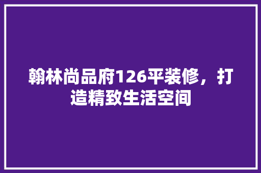 翰林尚品府126平装修，打造精致生活空间