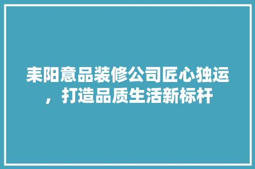 耒阳意品装修公司匠心独运，打造品质生活新标杆