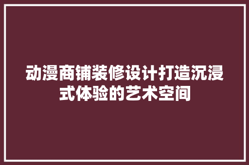 动漫商铺装修设计打造沉浸式体验的艺术空间