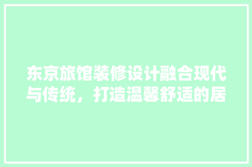 东京旅馆装修设计融合现代与传统，打造温馨舒适的居住体验