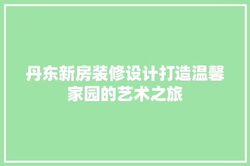丹东新房装修设计打造温馨家园的艺术之旅  第1张