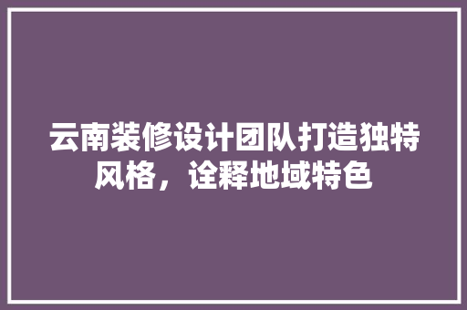 云南装修设计团队打造独特风格，诠释地域特色