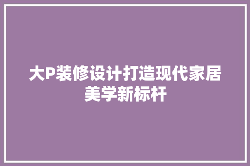 大P装修设计打造现代家居美学新标杆  第1张