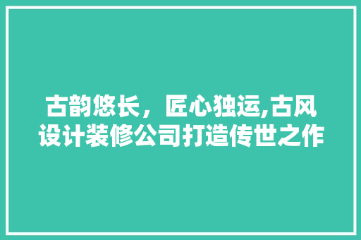 古韵悠长，匠心独运,古风设计装修公司打造传世之作