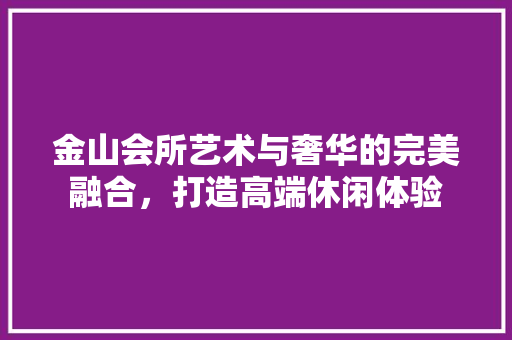 金山会所艺术与奢华的完美融合，打造高端休闲体验