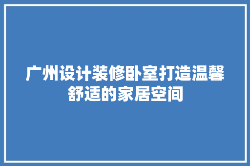 广州设计装修卧室打造温馨舒适的家居空间