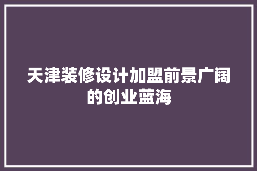 天津装修设计加盟前景广阔的创业蓝海