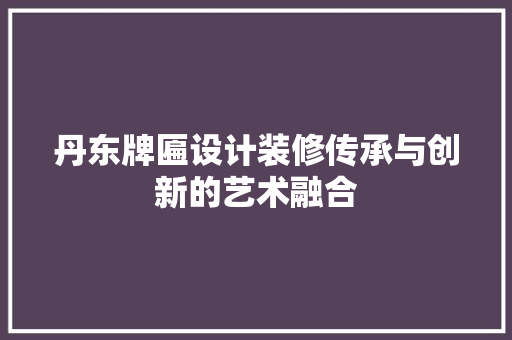 丹东牌匾设计装修传承与创新的艺术融合