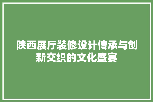 陕西展厅装修设计传承与创新交织的文化盛宴