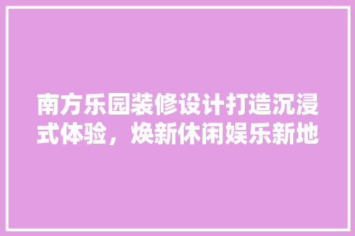南方乐园装修设计打造沉浸式体验，焕新休闲娱乐新地标