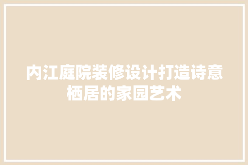 内江庭院装修设计打造诗意栖居的家园艺术  第1张