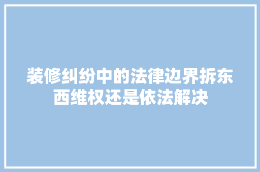 装修纠纷中的法律边界拆东西维权还是依法解决  第1张