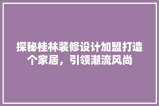 探秘桂林装修设计加盟打造个家居，引领潮流风尚