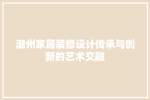 潮州家居装修设计传承与创新的艺术交融