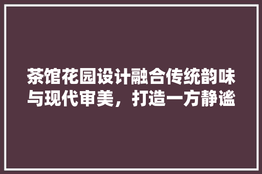 茶馆花园设计融合传统韵味与现代审美，打造一方静谧空间  第1张