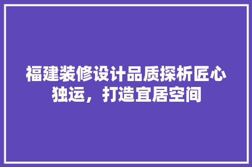 福建装修设计品质探析匠心独运，打造宜居空间