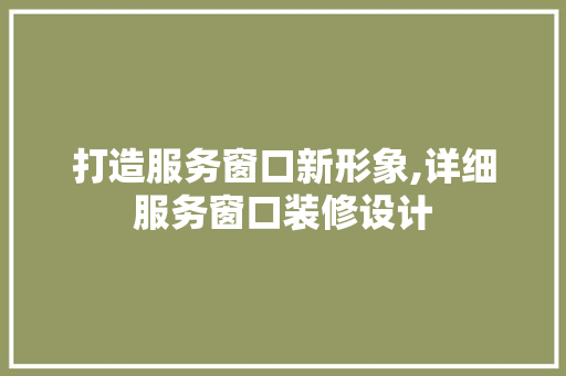打造服务窗口新形象,详细服务窗口装修设计