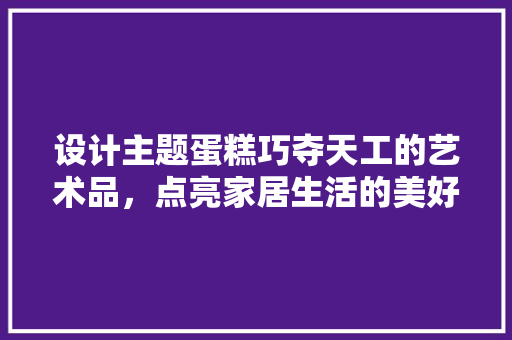 设计主题蛋糕巧夺天工的艺术品，点亮家居生活的美好瞬间  第1张
