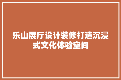 乐山展厅设计装修打造沉浸式文化体验空间
