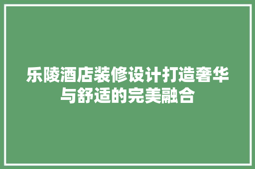 乐陵酒店装修设计打造奢华与舒适的完美融合