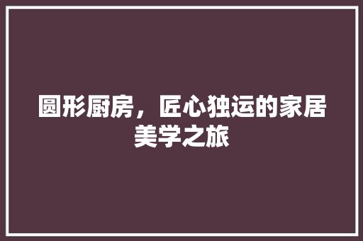 圆形厨房，匠心独运的家居美学之旅