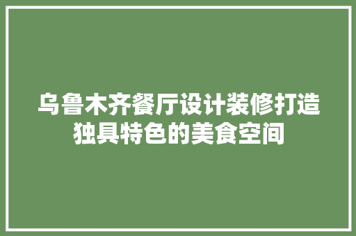 乌鲁木齐餐厅设计装修打造独具特色的美食空间