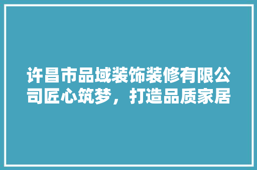 许昌市品域装饰装修有限公司匠心筑梦，打造品质家居新典范