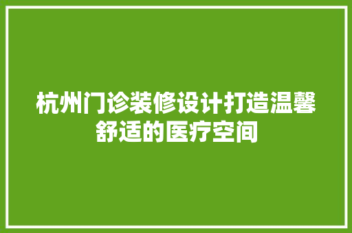杭州门诊装修设计打造温馨舒适的医疗空间