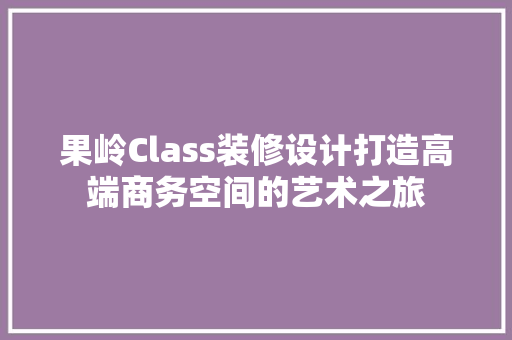 果岭Class装修设计打造高端商务空间的艺术之旅