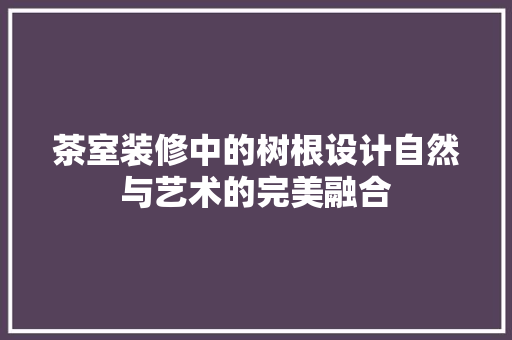 茶室装修中的树根设计自然与艺术的完美融合