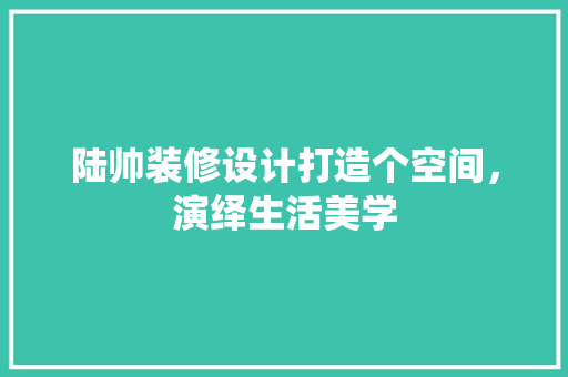 陆帅装修设计打造个空间，演绎生活美学