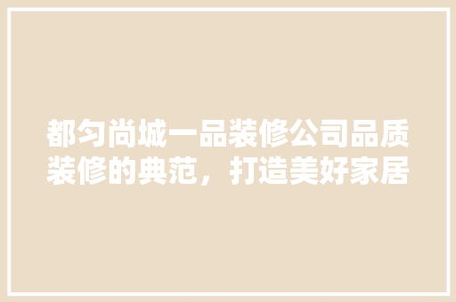 都匀尚城一品装修公司品质装修的典范，打造美好家居生活